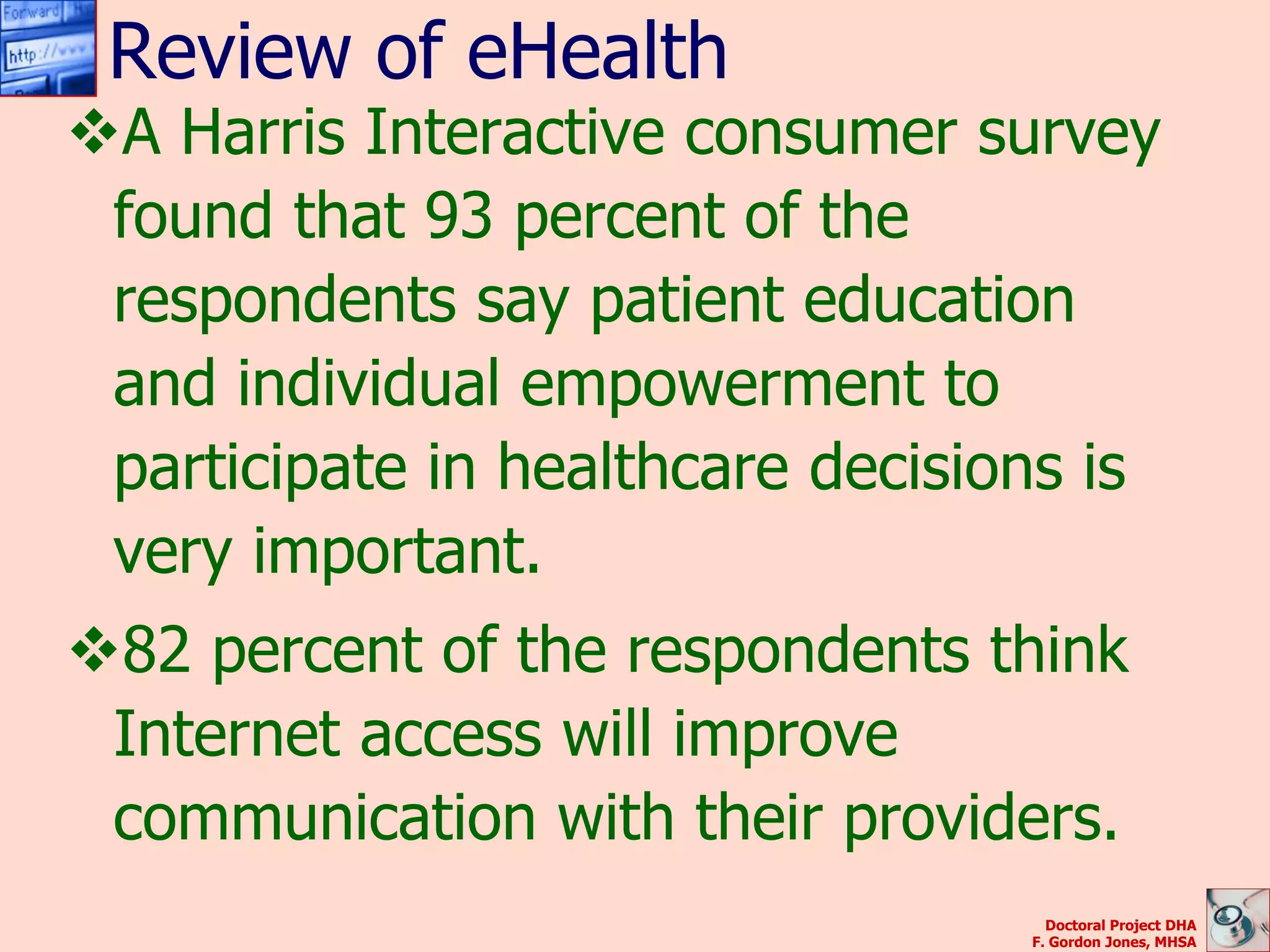 Review of eHealth
A Harris Interactive consumer survey
 found that 93 percent of the
 respondents say patient education
 and individual empowerment to
 participate in healthcare decisions is
 very important.
82 percent of the respondents think
 Internet access will improve
 communication with their providers.
                                    Doctoral Project DHA
                                  F. Gordon Jones, MHSA
 