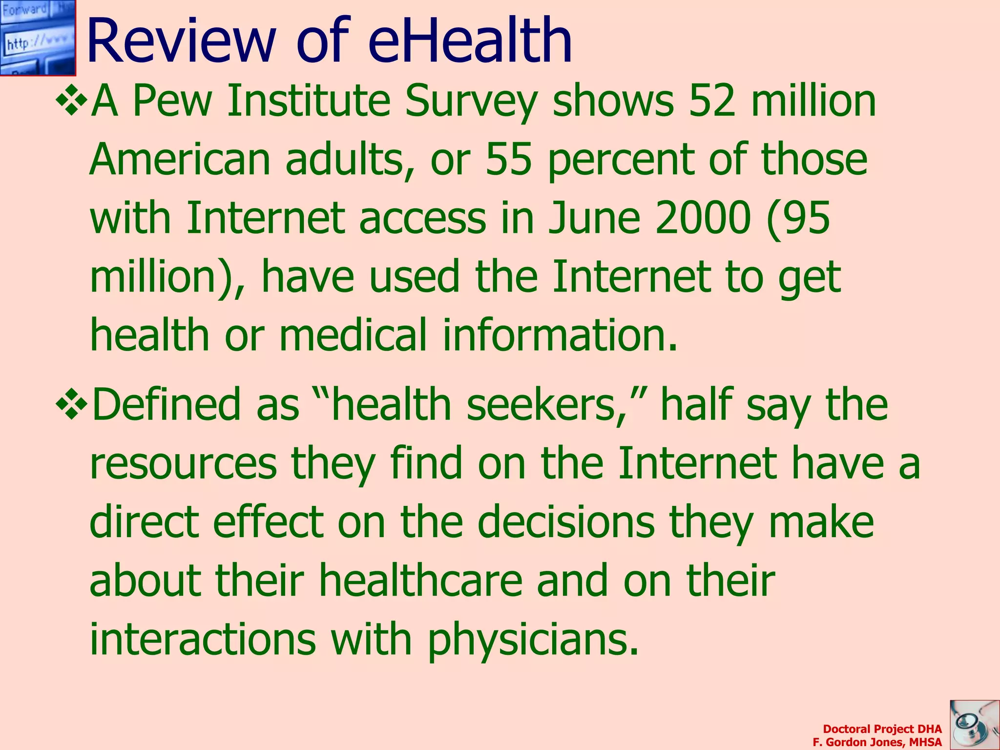 Review of eHealth
A Pew Institute Survey shows 52 million
 American adults, or 55 percent of those
 with Internet access in June 2000 (95
 million), have used the Internet to get
 health or medical information.
Defined as “health seekers,” half say the
 resources they find on the Internet have a
 direct effect on the decisions they make
 about their healthcare and on their
 interactions with physicians.
                                       Doctoral Project DHA
                                     F. Gordon Jones, MHSA
 