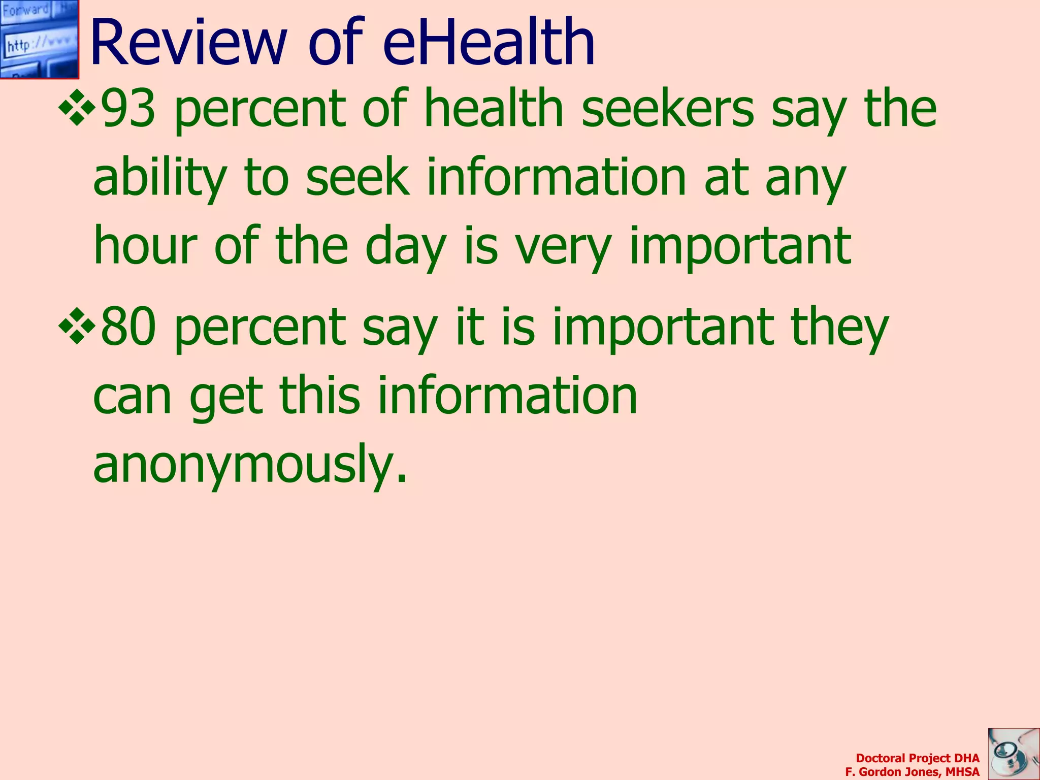 Review of eHealth
93 percent of health seekers say the
 ability to seek information at any
 hour of the day is very important
80 percent say it is important they
 can get this information
 anonymously.




                                    Doctoral Project DHA
                                  F. Gordon Jones, MHSA
 