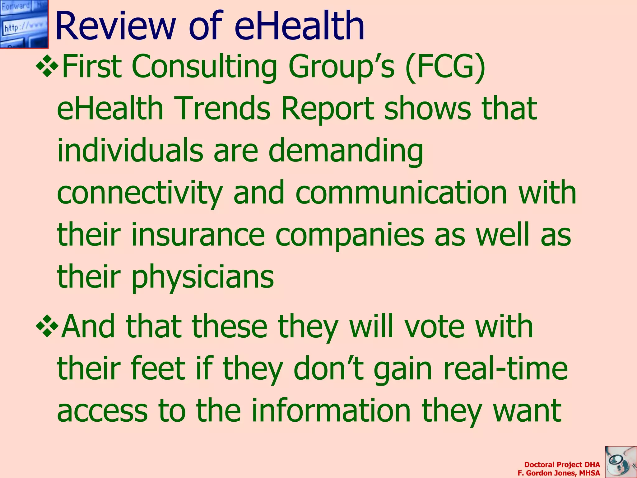 Review of eHealth
First Consulting Group’s (FCG)
 eHealth Trends Report shows that
 individuals are demanding
 connectivity and communication with
 their insurance companies as well as
 their physicians
And that these they will vote with
 their feet if they don’t gain real-time
 access to the information they want
                                      Doctoral Project DHA
                                    F. Gordon Jones, MHSA
 
