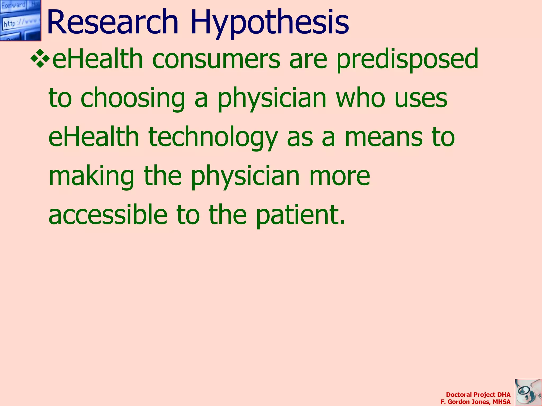 Research Hypothesis
eHealth consumers are predisposed
 to choosing a physician who uses
 eHealth technology as a means to
 making the physician more
 accessible to the patient.




                                 Doctoral Project DHA
                               F. Gordon Jones, MHSA
 