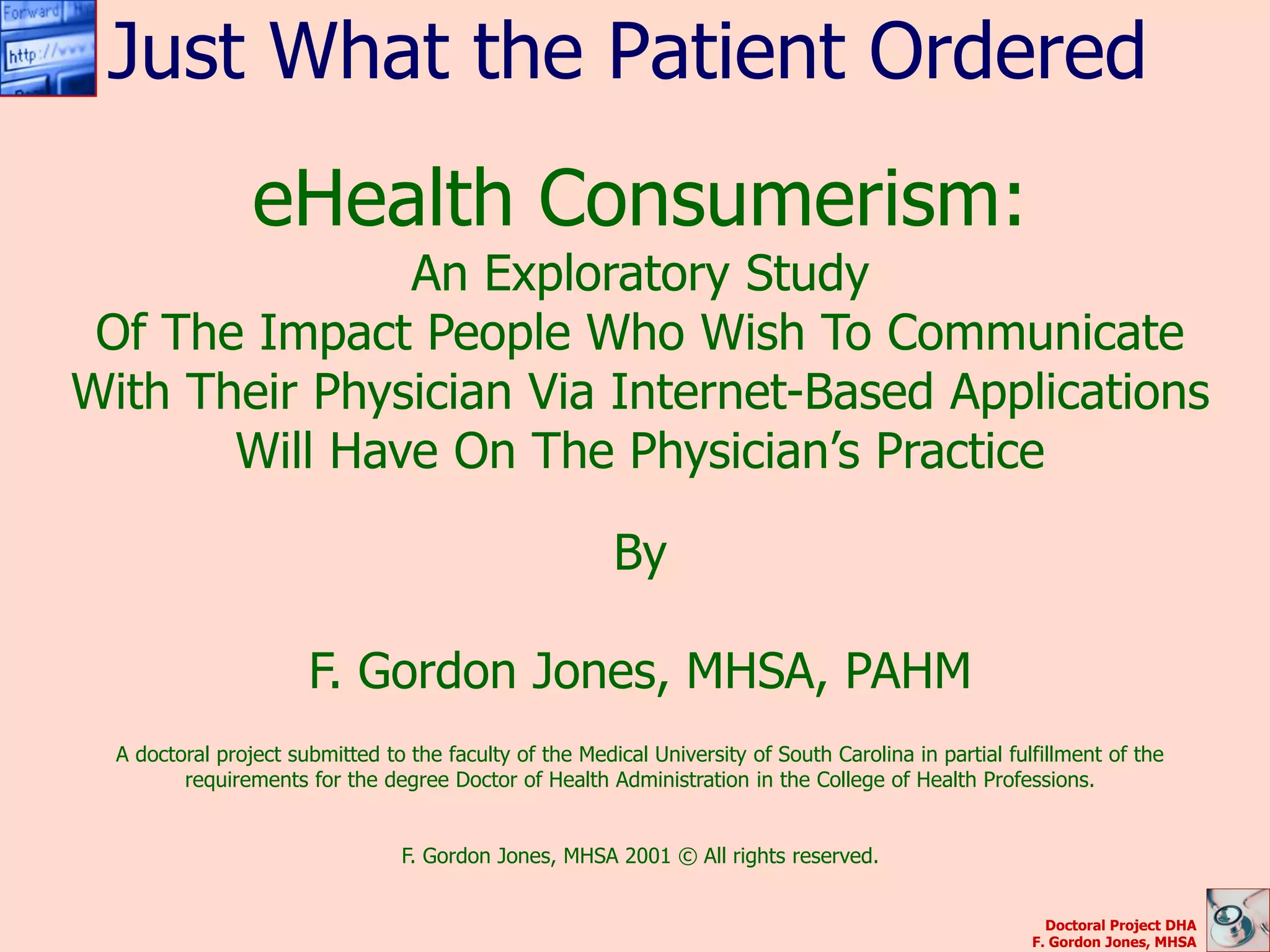 Just What the Patient Ordered
                 eHealth Consumerism:
               An Exploratory Study
 Of The Impact People Who Wish To Communicate
With Their Physician Via Internet-Based Applications
       Will Have On The Physician’s Practice

                                                         By

                       F. Gordon Jones, MHSA, PAHM
  A doctoral project submitted to the faculty of the Medical University of South Carolina in partial fulfillment of the
         requirements for the degree Doctor of Health Administration in the College of Health Professions.


                                 F. Gordon Jones, MHSA 2001 © All rights reserved.


                                                                                                          Doctoral Project DHA
                                                                                                        F. Gordon Jones, MHSA
 