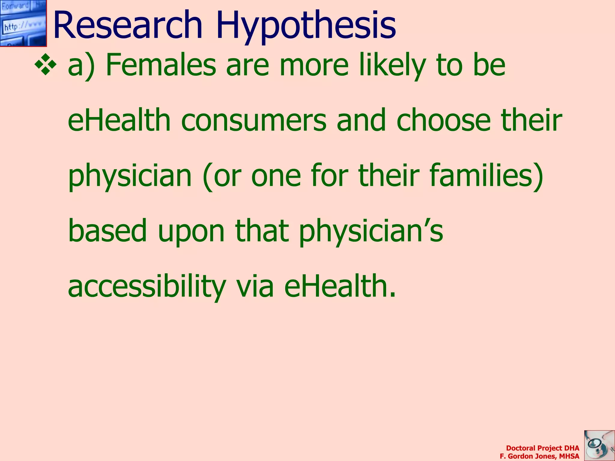 Research Hypothesis
 a) Females are more likely to be
  eHealth consumers and choose their
  physician (or one for their families)
  based upon that physician’s
  accessibility via eHealth.




                                     Doctoral Project DHA
                                   F. Gordon Jones, MHSA
 