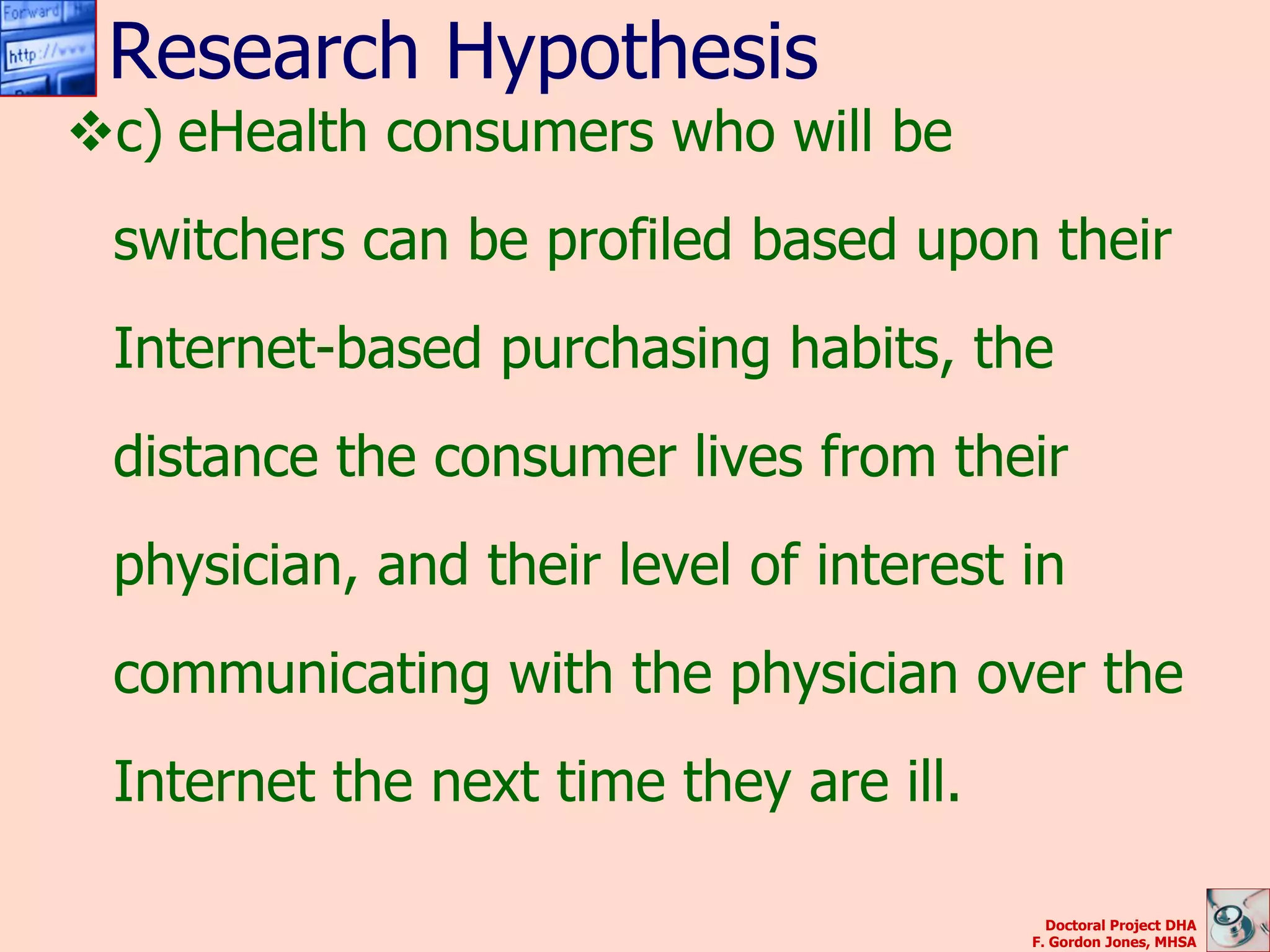 Research Hypothesis
c) eHealth consumers who will be
 switchers can be profiled based upon their
 Internet-based purchasing habits, the
 distance the consumer lives from their
 physician, and their level of interest in
 communicating with the physician over the
 Internet the next time they are ill.

                                          Doctoral Project DHA
                                        F. Gordon Jones, MHSA
 