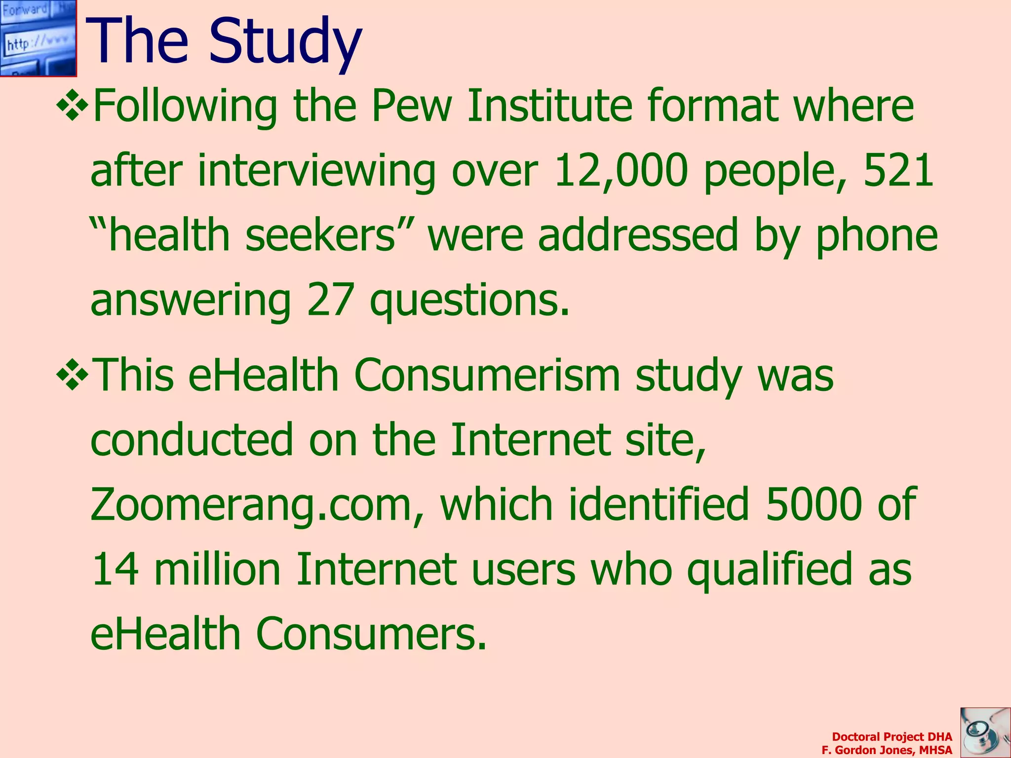 The Study
Following the Pew Institute format where
 after interviewing over 12,000 people, 521
 “health seekers” were addressed by phone
 answering 27 questions.
This eHealth Consumerism study was
 conducted on the Internet site,
 Zoomerang.com, which identified 5000 of
 14 million Internet users who qualified as
 eHealth Consumers.

                                        Doctoral Project DHA
                                      F. Gordon Jones, MHSA
 