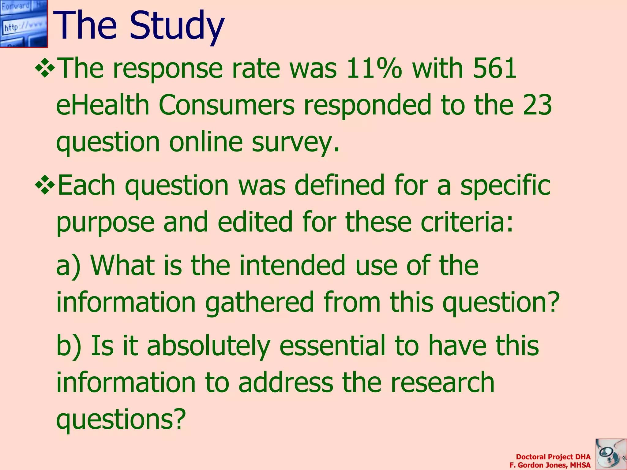 The Study
The response rate was 11% with 561
 eHealth Consumers responded to the 23
 question online survey.
Each question was defined for a specific
 purpose and edited for these criteria:
 a) What is the intended use of the
 information gathered from this question?
 b) Is it absolutely essential to have this
 information to address the research
 questions?
                                          Doctoral Project DHA
                                        F. Gordon Jones, MHSA
 