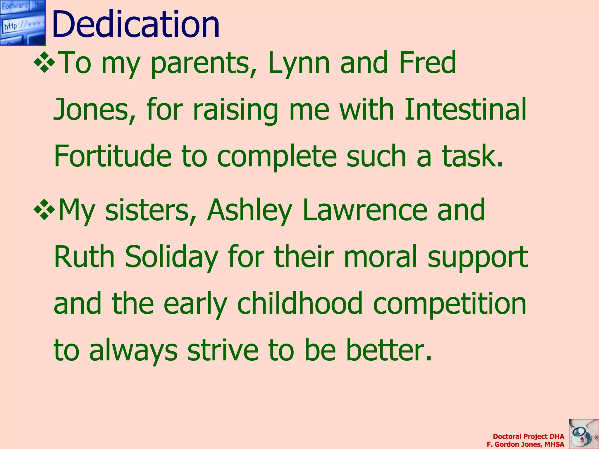 Dedication
To my parents, Lynn and Fred
 Jones, for raising me with Intestinal
 Fortitude to complete such a task.
My sisters, Ashley Lawrence and
 Ruth Soliday for their moral support
 and the early childhood competition
 to always strive to be better.

                                     Doctoral Project DHA
                                   F. Gordon Jones, MHSA
 