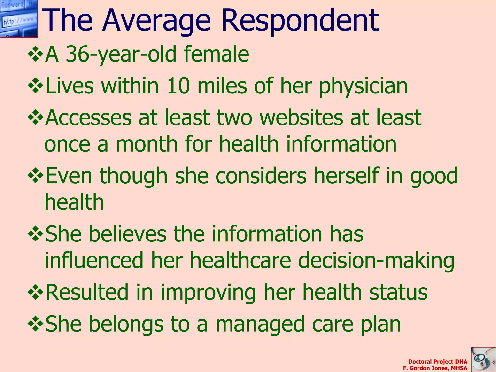 The Average Respondent
A 36-year-old female
Lives within 10 miles of her physician
Accesses at least two websites at least
 once a month for health information
Even though she considers herself in good
 health
She believes the information has
 influenced her healthcare decision-making
Resulted in improving her health status
She belongs to a managed care plan
                                      Doctoral Project DHA
                                    F. Gordon Jones, MHSA
 