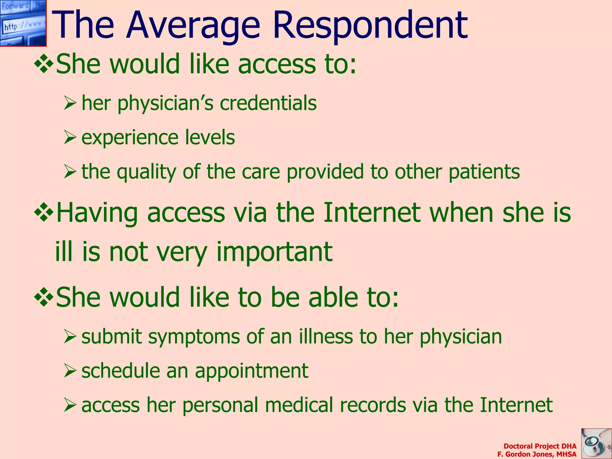 The Average Respondent
She would like access to:
   her physician’s credentials
   experience levels
   the quality of the care provided to other patients

Having access via the Internet when she is
 ill is not very important
She would like to be able to:
   submit symptoms of an illness to her physician
   schedule an appointment
   access her personal medical records via the Internet
                                                     Doctoral Project DHA
                                                   F. Gordon Jones, MHSA
 