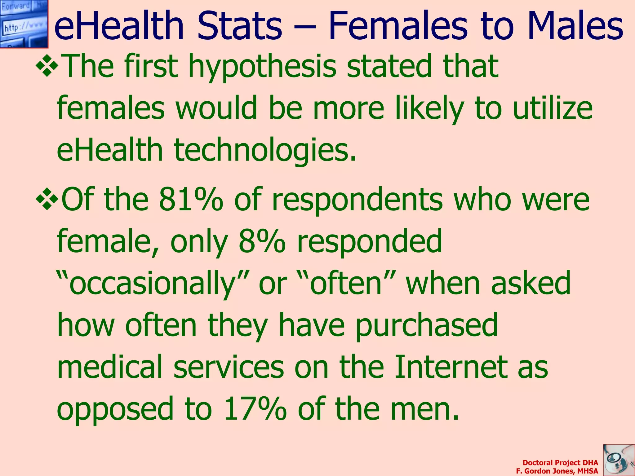 eHealth Stats – Females to Males
The first hypothesis stated that
 females would be more likely to utilize
 eHealth technologies.
Of the 81% of respondents who were
 female, only 8% responded
 “occasionally” or “often” when asked
 how often they have purchased
 medical services on the Internet as
 opposed to 17% of the men.
                                    Doctoral Project DHA
                                  F. Gordon Jones, MHSA
 