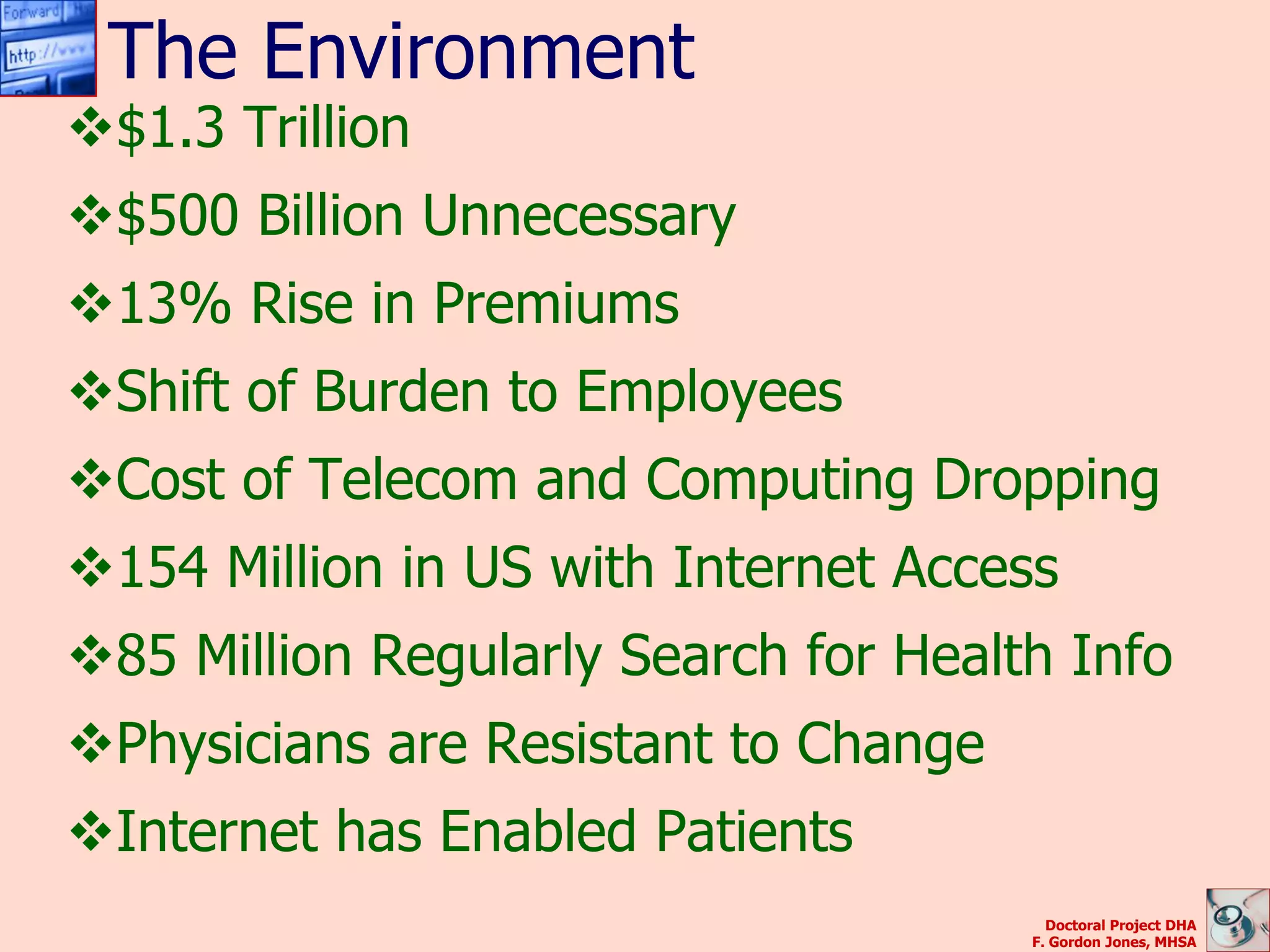 The Environment
$1.3 Trillion
$500 Billion Unnecessary
13% Rise in Premiums
Shift of Burden to Employees
Cost of Telecom and Computing Dropping
154 Million in US with Internet Access
85 Million Regularly Search for Health Info
Physicians are Resistant to Change
Internet has Enabled Patients
                                        Doctoral Project DHA
                                      F. Gordon Jones, MHSA
 