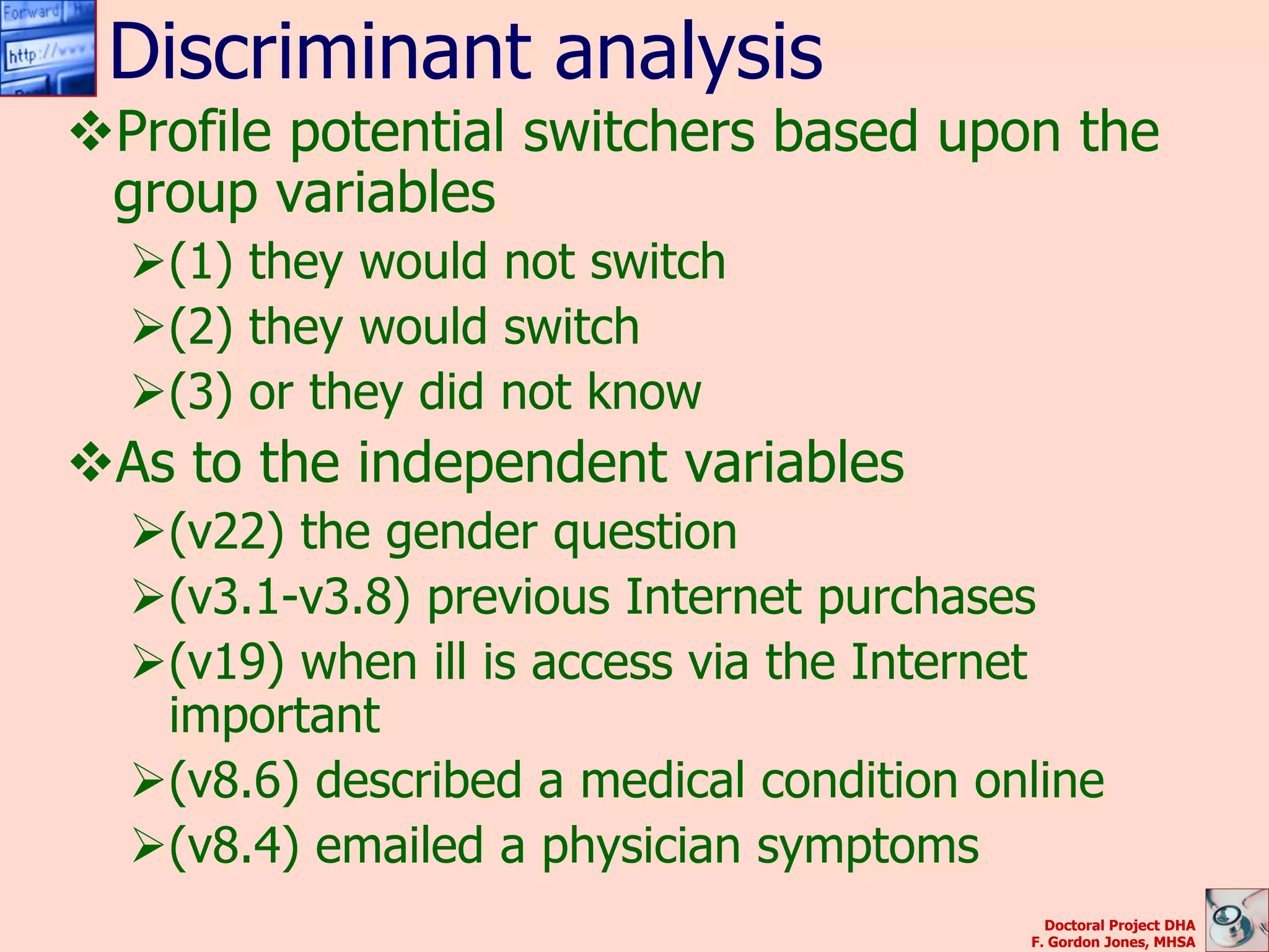 Discriminant analysis
Profile potential switchers based upon the
 group variables
  (1) they would not switch
  (2) they would switch
  (3) or they did not know
As to the independent variables
  (v22) the gender question
  (v3.1-v3.8) previous Internet purchases
  (v19) when ill is access via the Internet
   important
  (v8.6) described a medical condition online
  (v8.4) emailed a physician symptoms
                                            Doctoral Project DHA
                                          F. Gordon Jones, MHSA
 