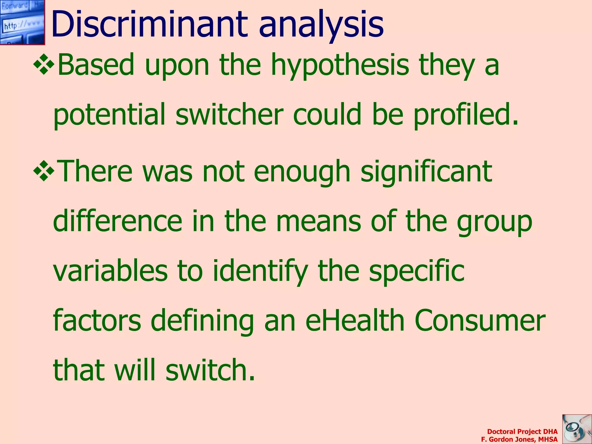Discriminant analysis
Based upon the hypothesis they a
 potential switcher could be profiled.
There was not enough significant
 difference in the means of the group
 variables to identify the specific
 factors defining an eHealth Consumer
 that will switch.
                                        Doctoral Project DHA
                                      F. Gordon Jones, MHSA
 