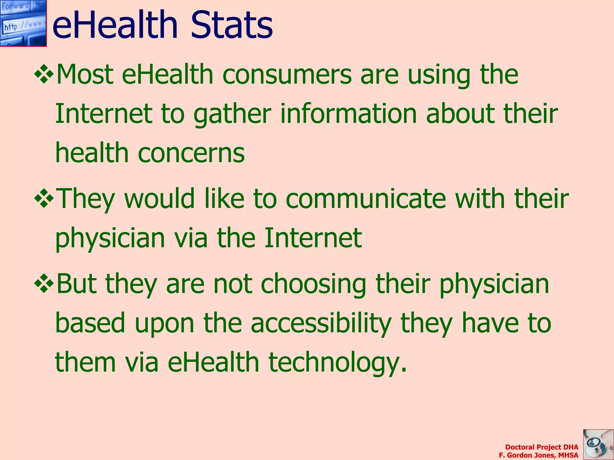 eHealth Stats
Most eHealth consumers are using the
 Internet to gather information about their
 health concerns
They would like to communicate with their
 physician via the Internet
But they are not choosing their physician
 based upon the accessibility they have to
 them via eHealth technology.

                                        Doctoral Project DHA
                                      F. Gordon Jones, MHSA
 