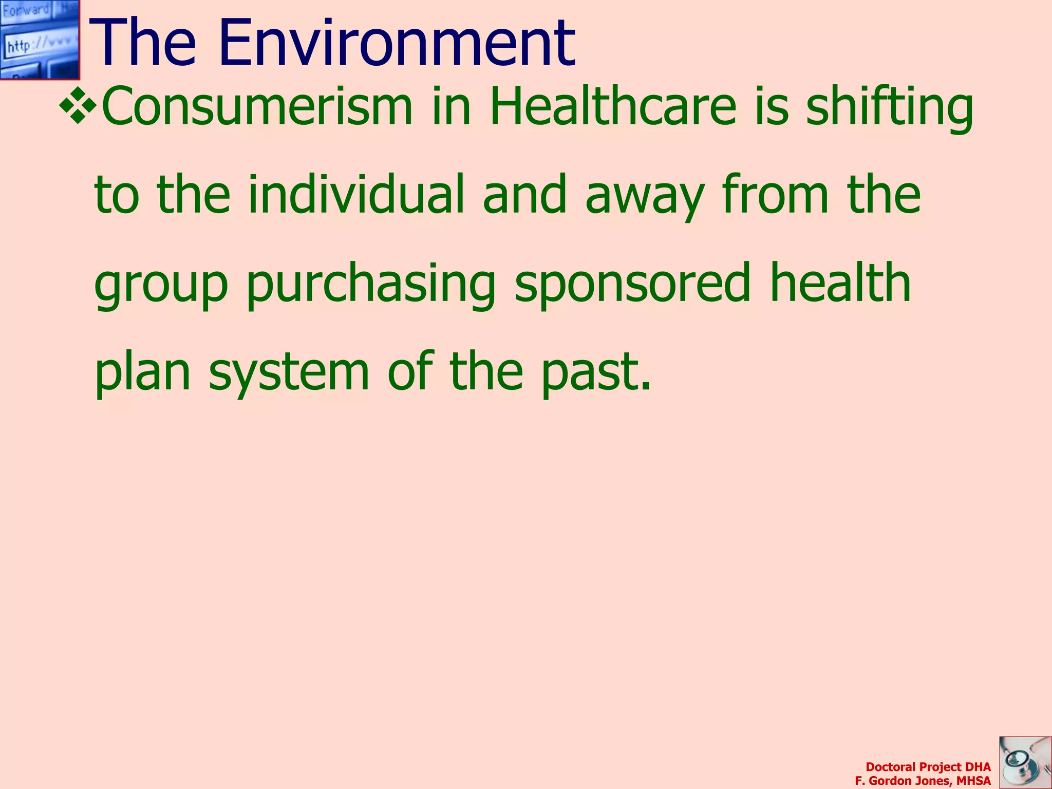 The Environment
Consumerism in Healthcare is shifting
 to the individual and away from the
 group purchasing sponsored health
 plan system of the past.




                                   Doctoral Project DHA
                                 F. Gordon Jones, MHSA
 