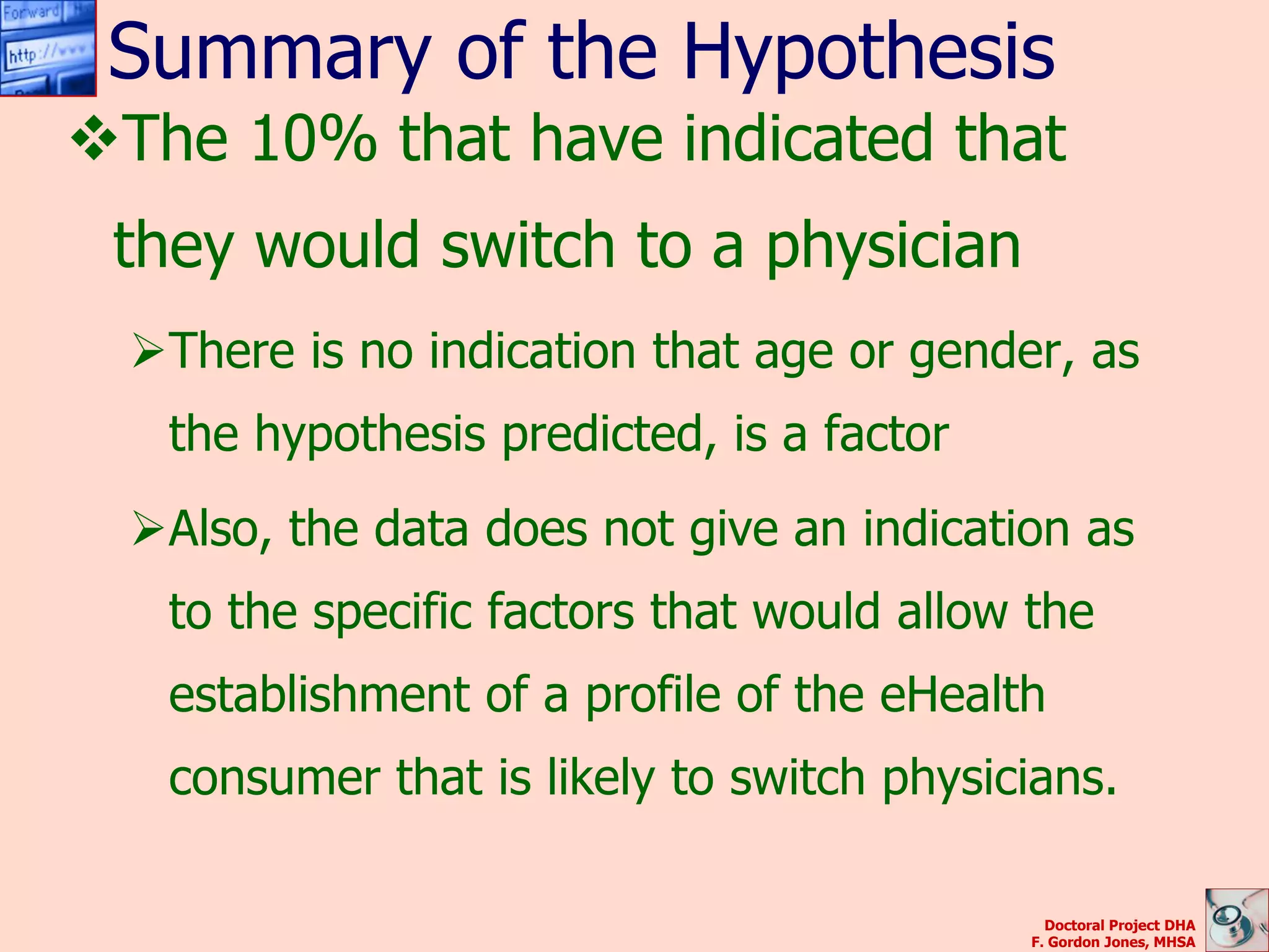 Summary of the Hypothesis
The 10% that have indicated that
 they would switch to a physician
  There is no indication that age or gender, as
   the hypothesis predicted, is a factor
  Also, the data does not give an indication as
   to the specific factors that would allow the
   establishment of a profile of the eHealth
   consumer that is likely to switch physicians.

                                              Doctoral Project DHA
                                            F. Gordon Jones, MHSA
 