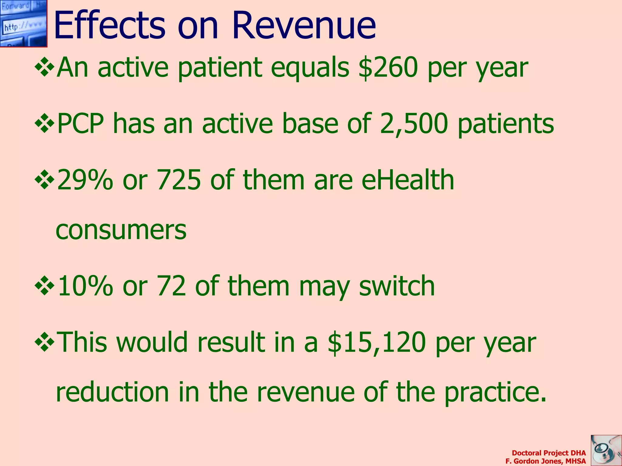 Effects on Revenue
An active patient equals $260 per year

PCP has an active base of 2,500 patients

29% or 725 of them are eHealth
 consumers

10% or 72 of them may switch

This would result in a $15,120 per year
 reduction in the revenue of the practice.
                                        Doctoral Project DHA
                                      F. Gordon Jones, MHSA
 