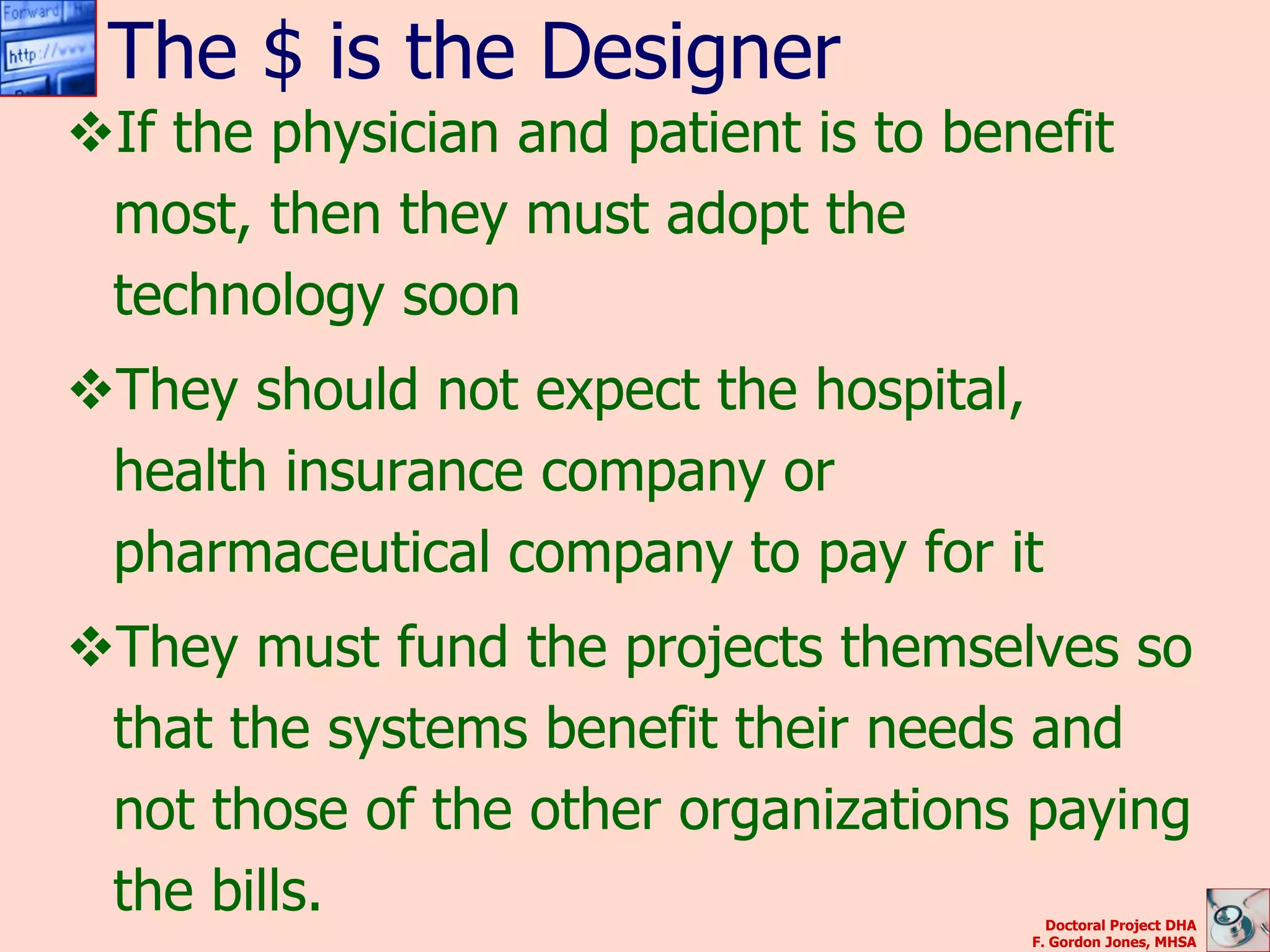 The $ is the Designer
If the physician and patient is to benefit
 most, then they must adopt the
 technology soon
They should not expect the hospital,
 health insurance company or
 pharmaceutical company to pay for it
They must fund the projects themselves so
 that the systems benefit their needs and
 not those of the other organizations paying
 the bills.                              Doctoral Project DHA
                                       F. Gordon Jones, MHSA
 