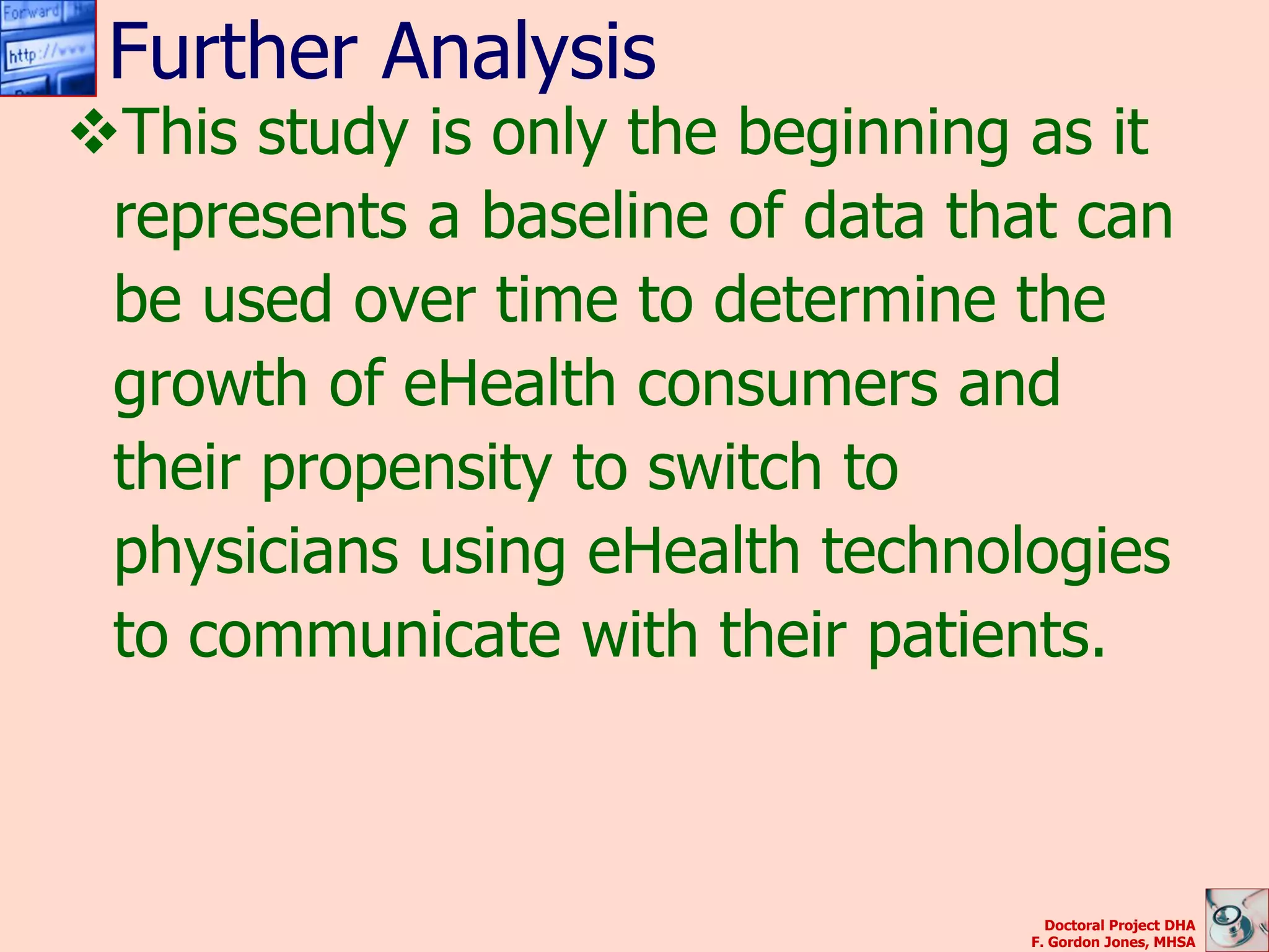 Further Analysis
This study is only the beginning as it
 represents a baseline of data that can
 be used over time to determine the
 growth of eHealth consumers and
 their propensity to switch to
 physicians using eHealth technologies
 to communicate with their patients.



                                   Doctoral Project DHA
                                 F. Gordon Jones, MHSA
 