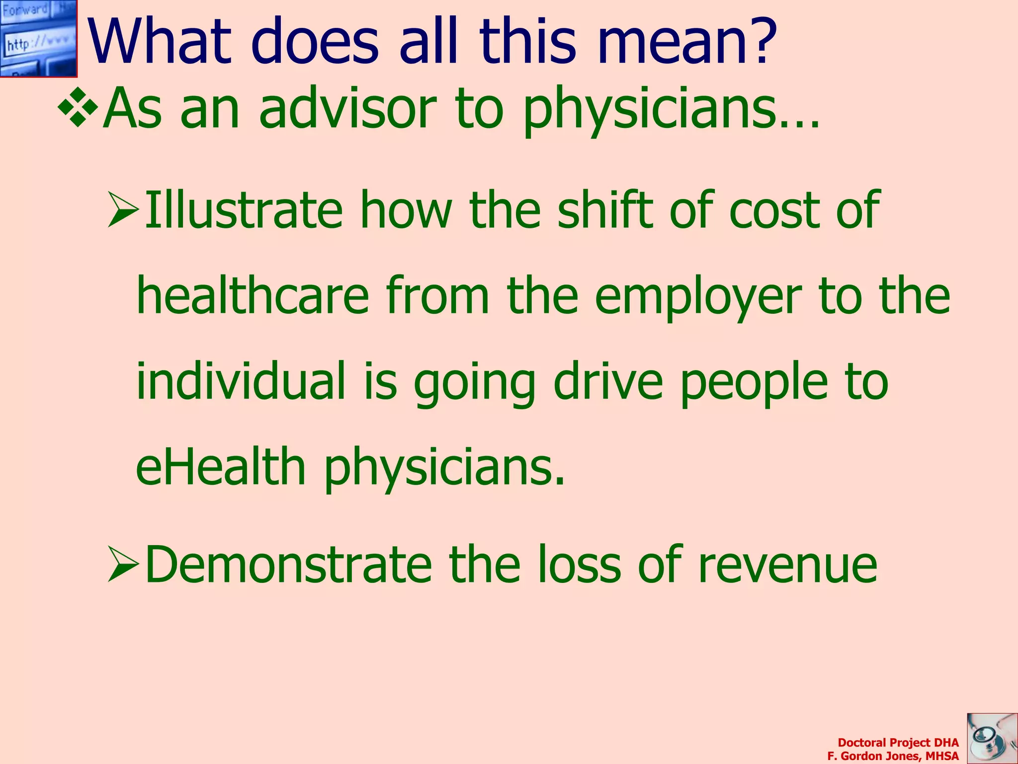 What does all this mean?
As an advisor to physicians…
 Illustrate how the shift of cost of
   healthcare from the employer to the
   individual is going drive people to
   eHealth physicians.
 Demonstrate the loss of revenue


                                     Doctoral Project DHA
                                   F. Gordon Jones, MHSA
 
