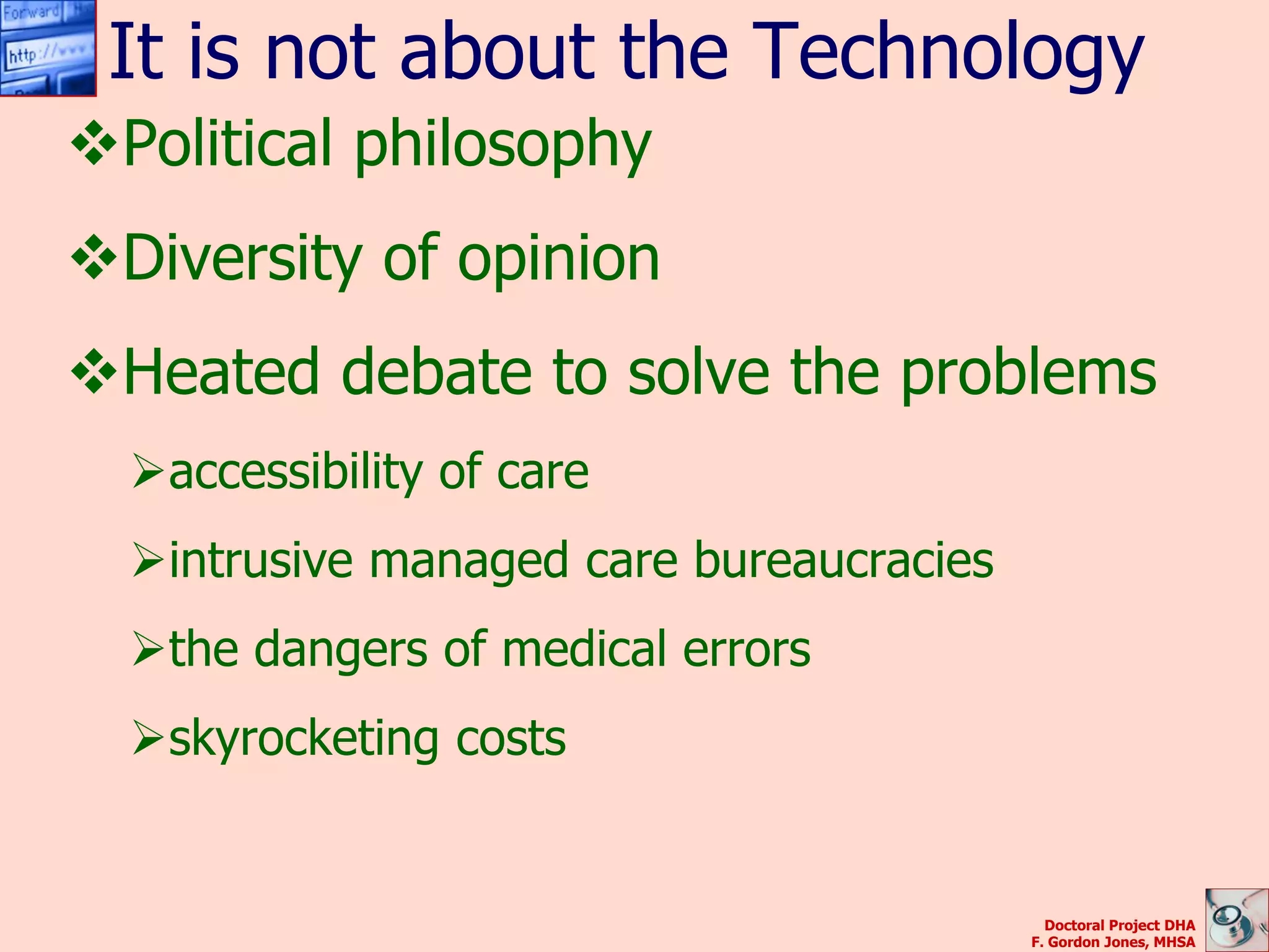 It is not about the Technology
Political philosophy
Diversity of opinion
Heated debate to solve the problems
  accessibility of care
  intrusive managed care bureaucracies
  the dangers of medical errors
  skyrocketing costs


                                            Doctoral Project DHA
                                          F. Gordon Jones, MHSA
 