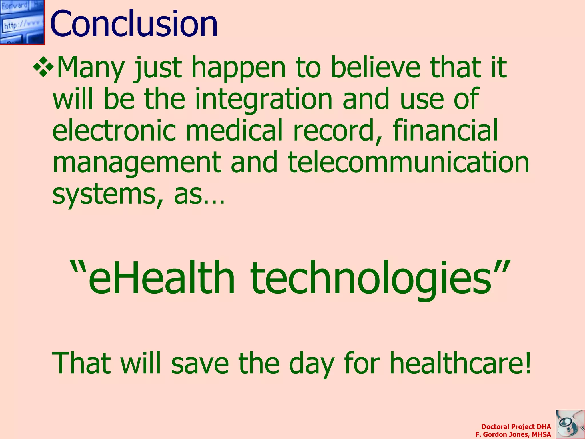 Conclusion
Many just happen to believe that it
 will be the integration and use of
 electronic medical record, financial
 management and telecommunication
 systems, as…


  “eHealth technologies”
 That will save the day for healthcare!
                                    Doctoral Project DHA
                                  F. Gordon Jones, MHSA
 