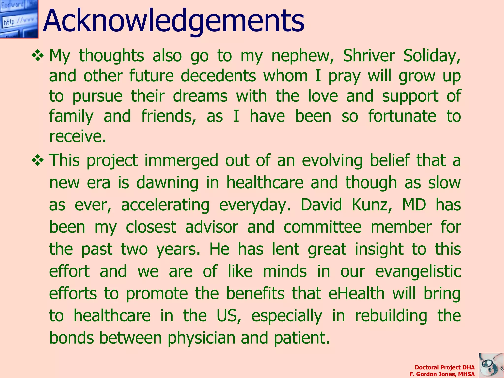Acknowledgements
 My thoughts also go to my nephew, Shriver Soliday,
  and other future decedents whom I pray will grow up
  to pursue their dreams with the love and support of
  family and friends, as I have been so fortunate to
  receive.
 This project immerged out of an evolving belief that a
  new era is dawning in healthcare and though as slow
  as ever, accelerating everyday. David Kunz, MD has
  been my closest advisor and committee member for
  the past two years. He has lent great insight to this
  effort and we are of like minds in our evangelistic
  efforts to promote the benefits that eHealth will bring
  to healthcare in the US, especially in rebuilding the
  bonds between physician and patient.
                                                    Doctoral Project DHA
                                                  F. Gordon Jones, MHSA
 