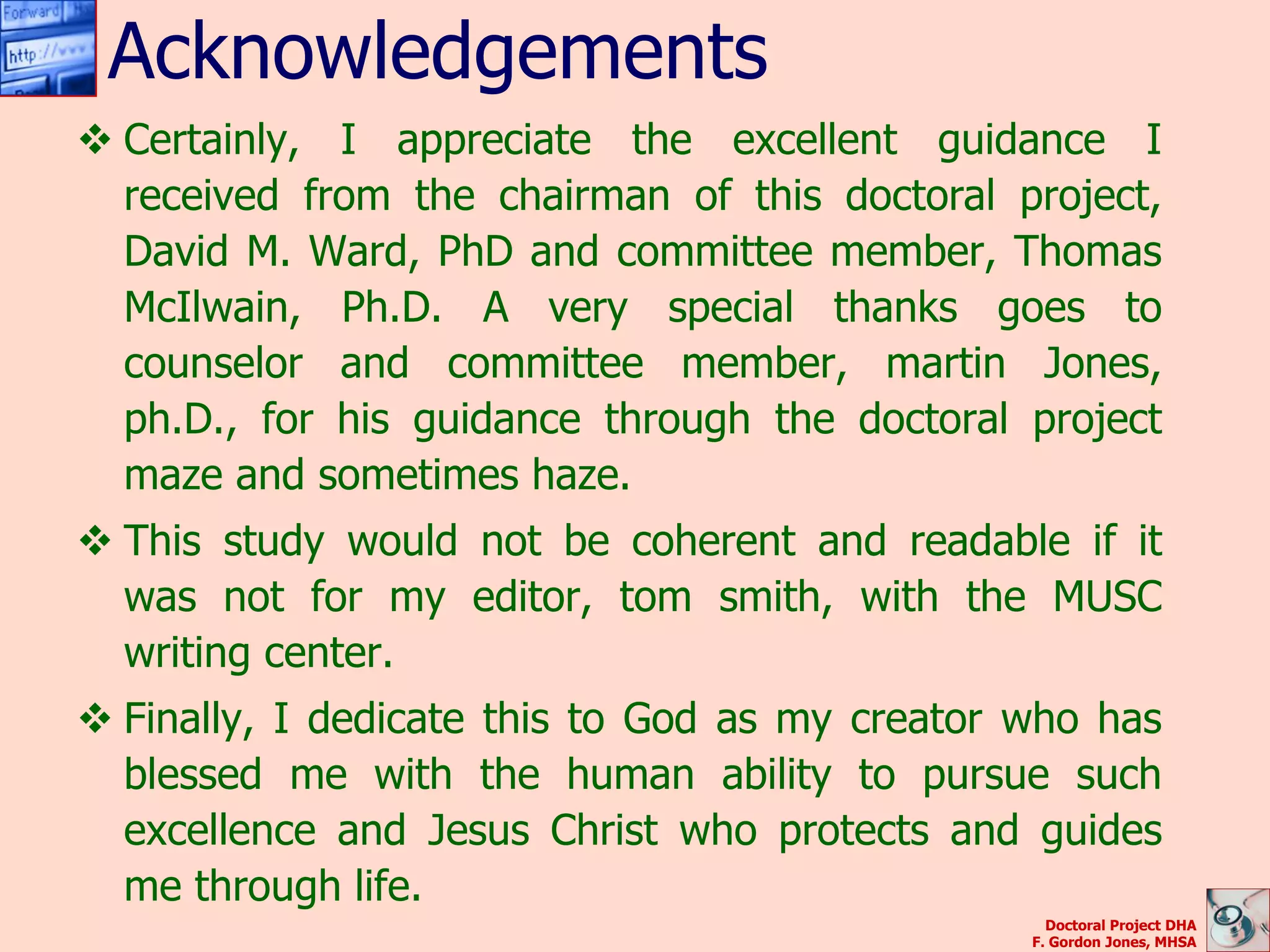 Acknowledgements
 Certainly, I appreciate the excellent guidance I
  received from the chairman of this doctoral project,
  David M. Ward, PhD and committee member, Thomas
  McIlwain, Ph.D. A very special thanks goes to
  counselor and committee member, martin Jones,
  ph.D., for his guidance through the doctoral project
  maze and sometimes haze.
 This study would not be coherent and readable if it
  was not for my editor, tom smith, with the MUSC
  writing center.
 Finally, I dedicate this to God as my creator who has
  blessed me with the human ability to pursue such
  excellence and Jesus Christ who protects and guides
  me through life.
                                                  Doctoral Project DHA
                                                F. Gordon Jones, MHSA
 