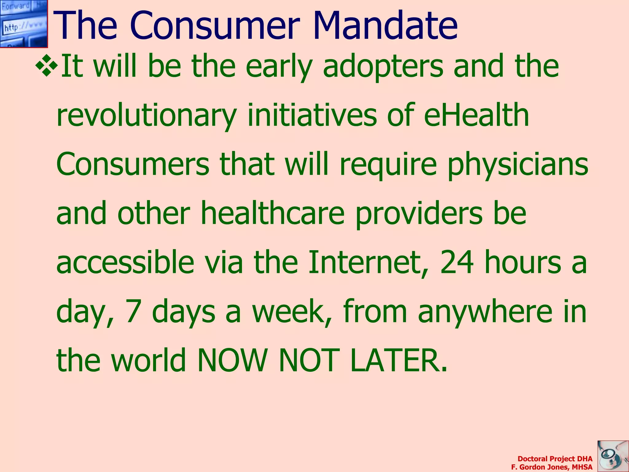 The Consumer Mandate
It will be the early adopters and the
 revolutionary initiatives of eHealth
 Consumers that will require physicians
 and other healthcare providers be
 accessible via the Internet, 24 hours a
 day, 7 days a week, from anywhere in
 the world NOW NOT LATER.

                                     Doctoral Project DHA
                                   F. Gordon Jones, MHSA
 