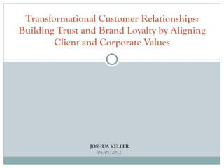 Transformational Customer Relationships:
Building Trust and Brand Loyalty by Aligning
        Client and Corporate Values




                JOSHUA KELLER
                   05/07/2012
 