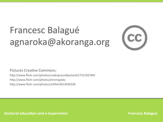 Francesc	
  Balagué	
  
agnaroka@akoranga.org	
  
Pictures	
  CreaAve	
  Commons:	
  
h9p://www.ﬂickr.com/photos/undergroundbastard/1755783789/	
  
h9p://www.ﬂickr.com/photos/elrentaplats	
  
h9p://www.ﬂickr.com/photos/st3f4n/4012030328	
  

Doctoral	
  educa,on	
  and	
  e-­‐Supervision 	
  

	
  

	
  

	
  

	
  

	
  

	
  

	
  	
  	
  Francesc	
  Balagué	
  

 