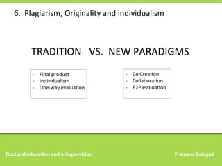 6.	
  	
  Plagiarism,	
  Originality	
  and	
  individualism	
  

TRADITION	
  	
  	
  VS.	
  	
  NEW	
  PARADIGMS	
  
-­‐  Co	
  CreaAon	
  
-­‐  CollaboraAon	
  
-­‐  P2P	
  evaluaAon	
  
	
  

-­‐  Final	
  product	
  
-­‐  Individualism	
  
-­‐  One-­‐way	
  evaluaAon	
  
	
  

Doctoral	
  educa,on	
  and	
  e-­‐Supervision 	
  

	
  

	
  

	
  

	
  

	
  

	
  

	
  	
  	
  Francesc	
  Balagué	
  

 