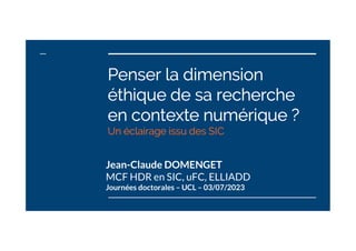 Penser la dimension
éthique de sa recherche
en contexte numérique ?
Un éclairage issu des SIC
Jean-Claude DOMENGET
MCF HDR en SIC, uFC, ELLIADD
Journées doctorales – UCL – 03/07/2023
 