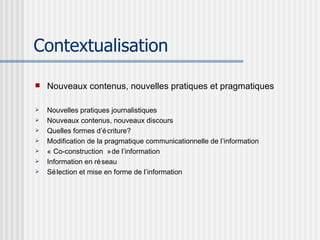 Contextualisation Nouveaux contenus, nouvelles pratiques et pragmatiques Nouvelles pratiques journalistiques Nouveaux contenus, nouveaux discours Quelles formes d’écriture? Modification de la pragmatique communicationnelle de l’information « Co-construction » de l’information Information en réseau Sélection et mise en forme de l’information 