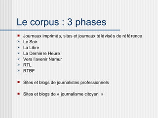 Le corpus : 3 phases Journaux imprimés, sites et journaux télévisés de référence Le Soir La Libre La Dernière Heure Vers l’avenir Namur RTL RTBF Sites et blogs de journalistes professionnels Sites et blogs de « journalisme citoyen » 