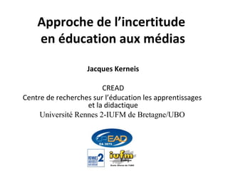 Approche de l’incertitude  en éducation aux médias Jacques Kerneis CREAD Centre de recherches sur l’éducation les apprentissages  et la didactique Université Rennes 2-IUFM de Bretagne/UBO   