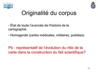 Originalité du corpus État de toute l’avancée de l’histoire de la cartographie Homogenité (cartes médicales, militaires, publiées) Pb : représentatif de l’évolution du rôle de la carte dans la construction du fait scientifique? 