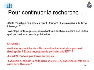 Pour continuer la recherche … Grille d’analyse des articles citant : forme ? Quels éléments du texte interroger ? Avantage : interrogatoire permettant une analyse similaire des textes quel que soit leur date de publication Difficultés :  se limiter aux articles de « Revue médecine tropicale » permet-il d’extrapoler ? Est-ce nécessaire de se limiter à la RMT ? Le WOS n’indexe pas toutes les revues Évolution du rôle de la carte dans sa « vie » ou évolution du rôle de la carte dans l’histoire ? 