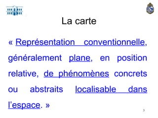 La carte «  Représentation conventionnelle , généralement  plane , en position relative,  de phénomènes  concrets ou abstraits  localisable dans l’espace . » 