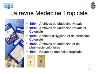 1864   : Archives de Médecine Navale 1890  : Archives de Médecine Navale et Coloniale 1898  : Annales d'Hygiène et de Médecine Coloniale 1920  : Archives de médecine et de pharmacie coloniales  1941  : Revue de médecine tropicale La revue Médecine Tropicale 