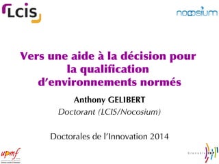 Vers	
 une	
 aide	
 à	
 la	
 décision	
 pour	
 
la	
 qualiﬁcation	
 
d’environnements	
 normés
	
 
Anthony GELIBERT
Doctorant (LCIS/Nocosium)
Doctorales de l’Innovation 2014

 