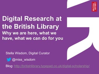 Digital Research at
the British Library
Why we are here, what we
have, what we can do for you
Stella Wisdom, Digital Curator
@miss_wisdom
Blog: http://britishlibrary.typepad.co.uk/digital-scholarship/
 
