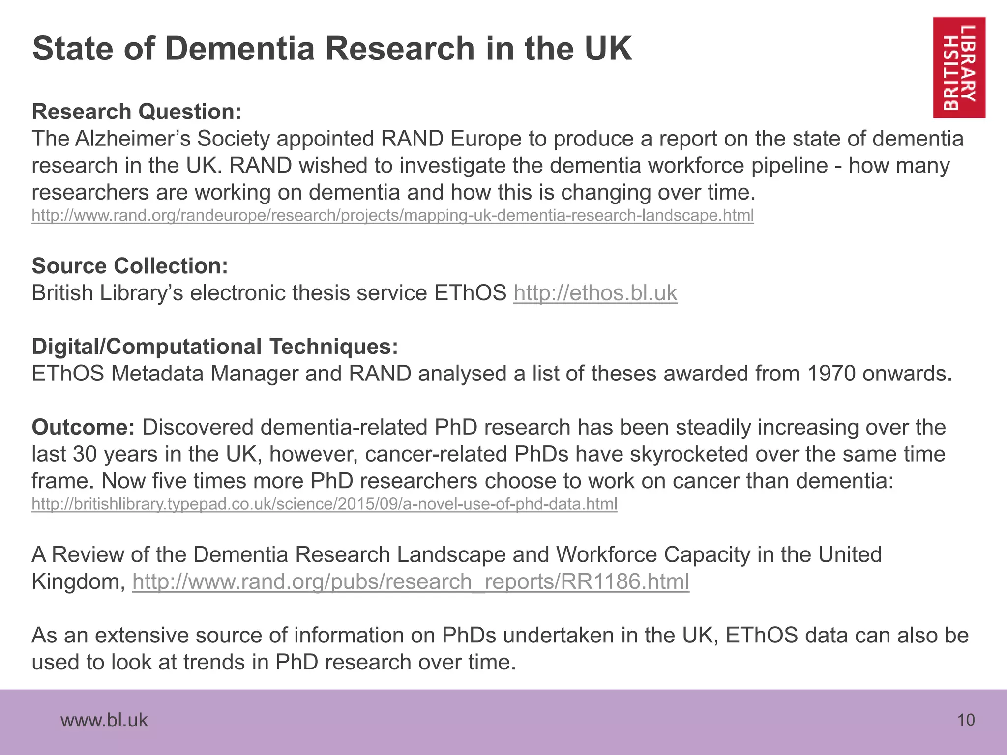 www.bl.uk 10
State of Dementia Research in the UK
Research Question:
The Alzheimer’s Society appointed RAND Europe to produce a report on the state of dementia
research in the UK. RAND wished to investigate the dementia workforce pipeline - how many
researchers are working on dementia and how this is changing over time.
http://www.rand.org/randeurope/research/projects/mapping-uk-dementia-research-landscape.html
Source Collection:
British Library’s electronic thesis service EThOS http://ethos.bl.uk
Digital/Computational Techniques:
EThOS Metadata Manager and RAND analysed a list of theses awarded from 1970 onwards.
Outcome: Discovered dementia-related PhD research has been steadily increasing over the
last 30 years in the UK, however, cancer-related PhDs have skyrocketed over the same time
frame. Now five times more PhD researchers choose to work on cancer than dementia:
http://britishlibrary.typepad.co.uk/science/2015/09/a-novel-use-of-phd-data.html
A Review of the Dementia Research Landscape and Workforce Capacity in the United
Kingdom, http://www.rand.org/pubs/research_reports/RR1186.html
As an extensive source of information on PhDs undertaken in the UK, EThOS data can also be
used to look at trends in PhD research over time.
 