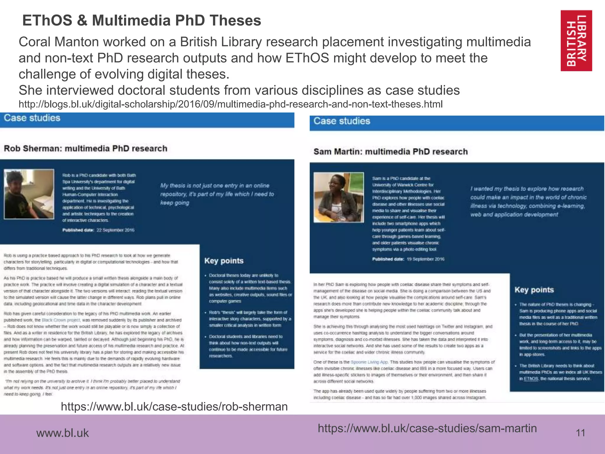 www.bl.uk 11
EThOS & Multimedia PhD Theses
Coral Manton worked on a British Library research placement investigating multimedia
and non-text PhD research outputs and how EThOS might develop to meet the
challenge of evolving digital theses.
She interviewed doctoral students from various disciplines as case studies
http://blogs.bl.uk/digital-scholarship/2016/09/multimedia-phd-research-and-non-text-theses.html
https://www.bl.uk/case-studies/sam-martin
https://www.bl.uk/case-studies/rob-sherman
 
