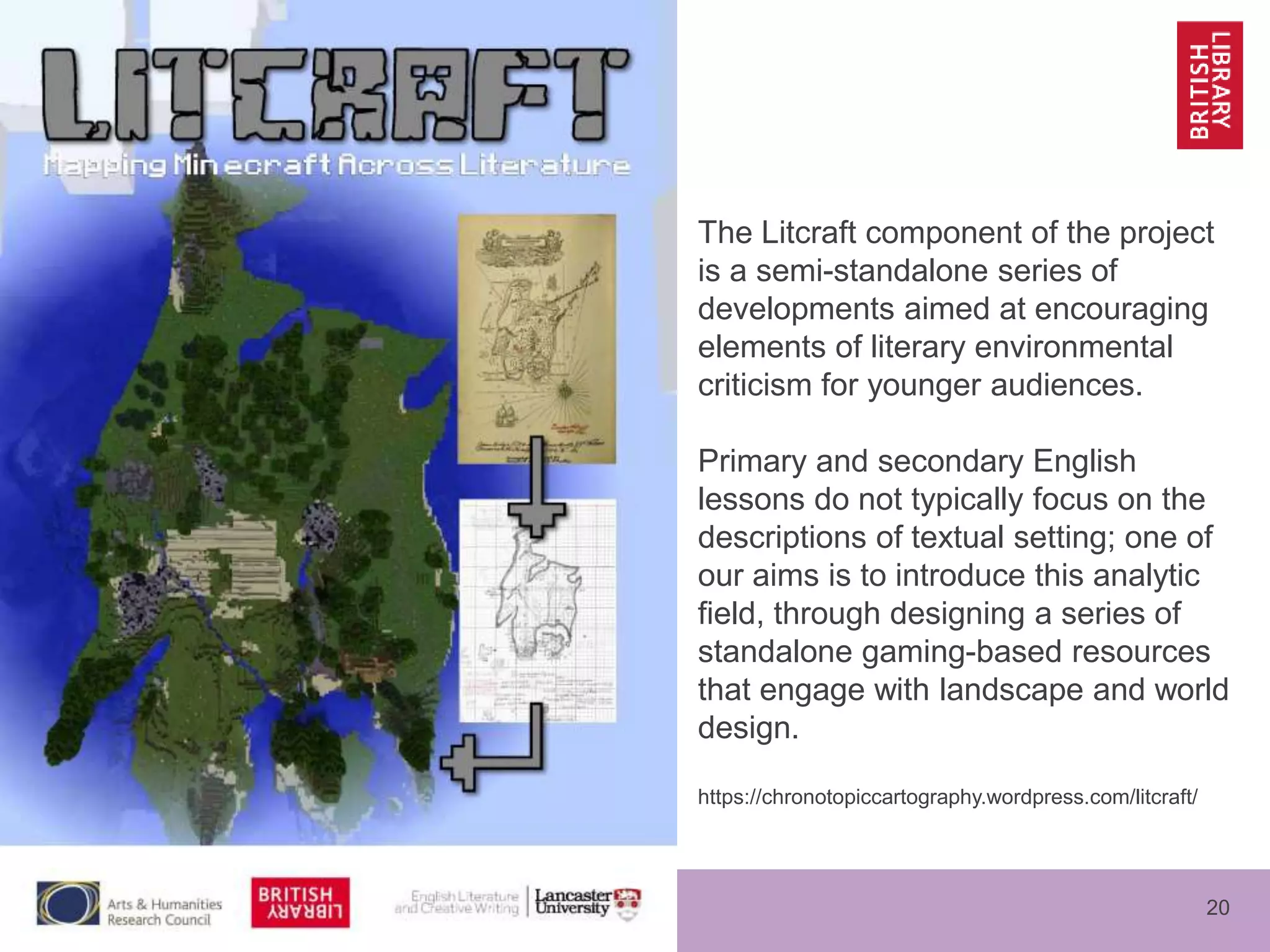 www.bl.uk 20
The Litcraft component of the project
is a semi-standalone series of
developments aimed at encouraging
elements of literary environmental
criticism for younger audiences.
Primary and secondary English
lessons do not typically focus on the
descriptions of textual setting; one of
our aims is to introduce this analytic
field, through designing a series of
standalone gaming-based resources
that engage with landscape and world
design.
https://chronotopiccartography.wordpress.com/litcraft/
 