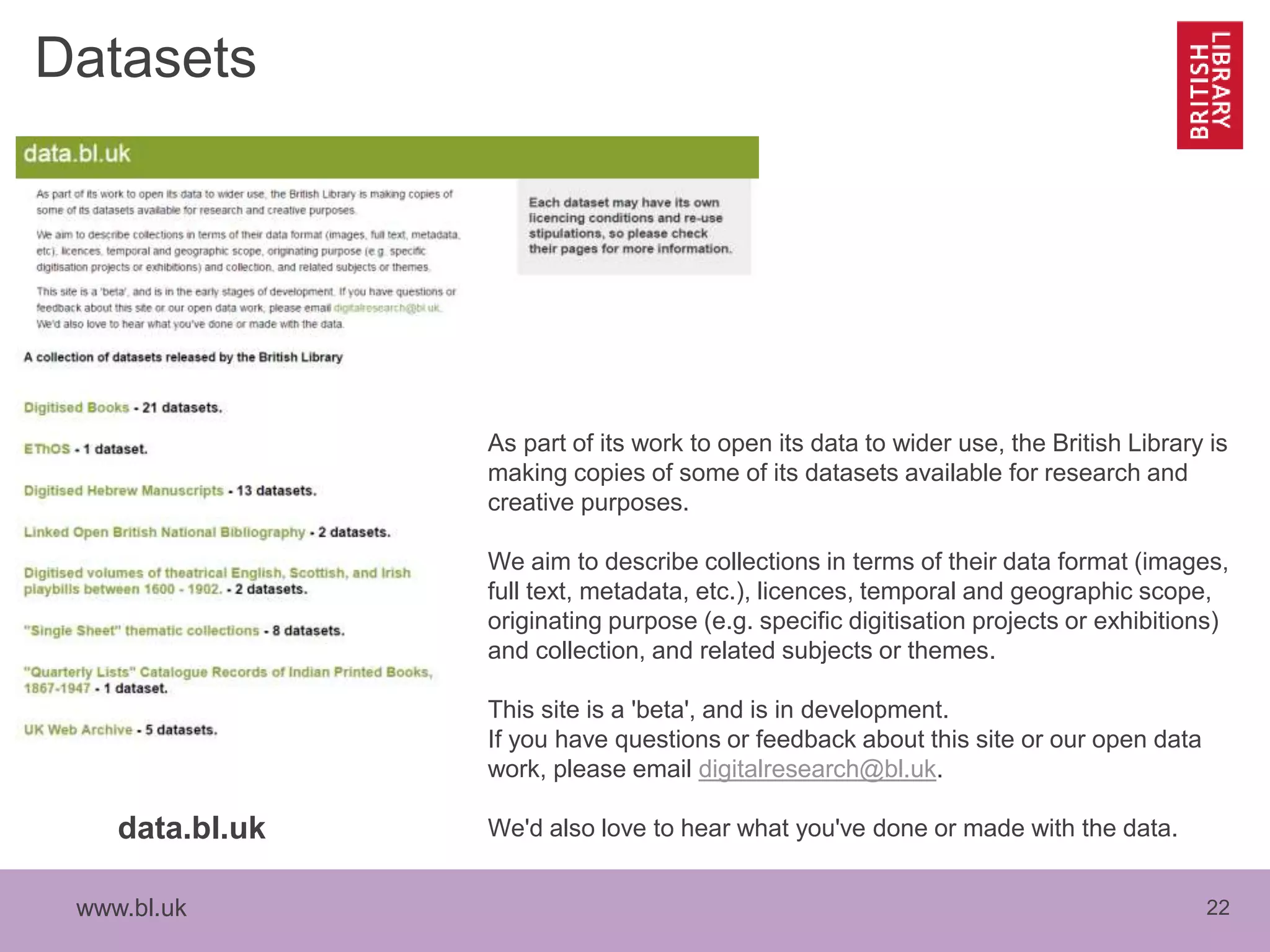 www.bl.uk 22
Datasets
data.bl.uk
As part of its work to open its data to wider use, the British Library is
making copies of some of its datasets available for research and
creative purposes.
We aim to describe collections in terms of their data format (images,
full text, metadata, etc.), licences, temporal and geographic scope,
originating purpose (e.g. specific digitisation projects or exhibitions)
and collection, and related subjects or themes.
This site is a 'beta', and is in development.
If you have questions or feedback about this site or our open data
work, please email digitalresearch@bl.uk.
We'd also love to hear what you've done or made with the data.
 