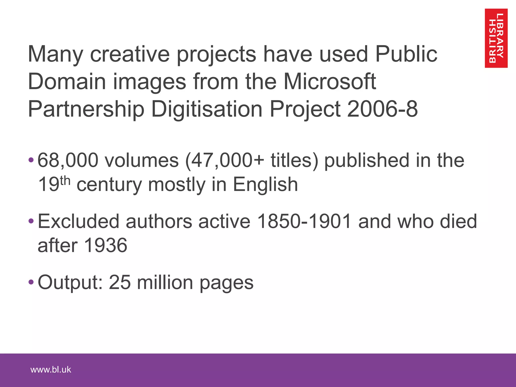www.bl.uk
Many creative projects have used Public
Domain images from the Microsoft
Partnership Digitisation Project 2006-8
•68,000 volumes (47,000+ titles) published in the
19th century mostly in English
•Excluded authors active 1850-1901 and who died
after 1936
•Output: 25 million pages
 