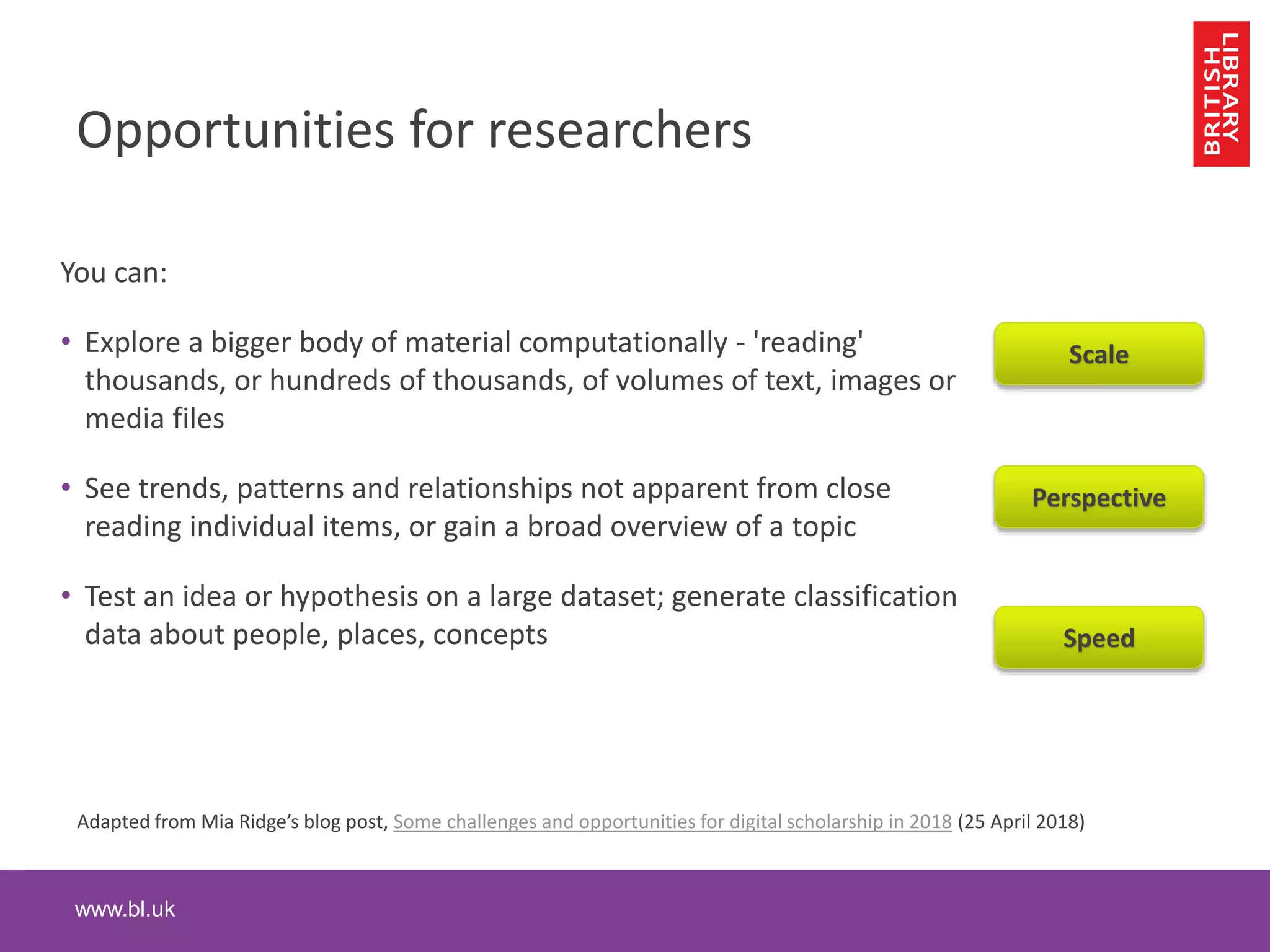 www.bl.uk
Opportunities for researchers
You can:
• Explore a bigger body of material computationally - 'reading'
thousands, or hundreds of thousands, of volumes of text, images or
media files
• See trends, patterns and relationships not apparent from close
reading individual items, or gain a broad overview of a topic
• Test an idea or hypothesis on a large dataset; generate classification
data about people, places, concepts
3
Adapted from Mia Ridge’s blog post, Some challenges and opportunities for digital scholarship in 2018 (25 April 2018)
Scale
Perspective
Speed
 