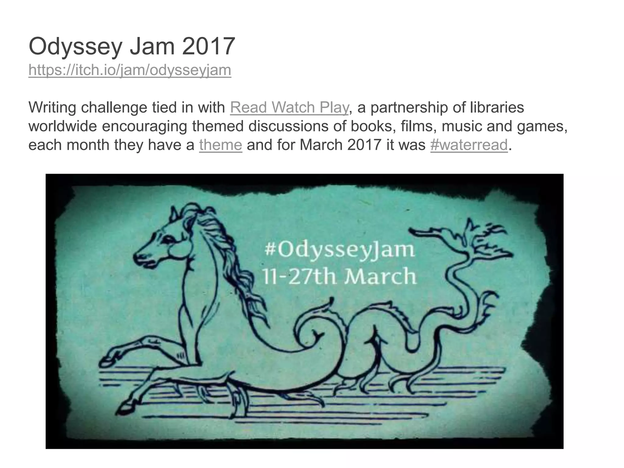 Odyssey Jam 2017
https://itch.io/jam/odysseyjam
Writing challenge tied in with Read Watch Play, a partnership of libraries
worldwide encouraging themed discussions of books, films, music and games,
each month they have a theme and for March 2017 it was #waterread.
 