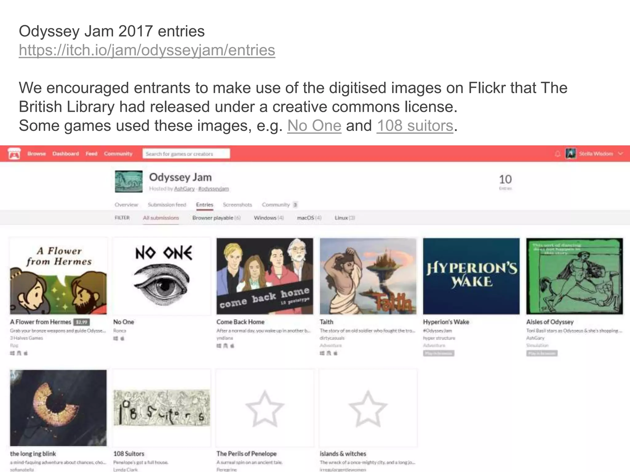 Odyssey Jam 2017 entries
https://itch.io/jam/odysseyjam/entries
We encouraged entrants to make use of the digitised images on Flickr that The
British Library had released under a creative commons license.
Some games used these images, e.g. No One and 108 suitors.
 